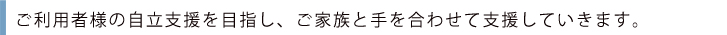 ご利用者様の自立支援を目指し、ご家族と手を合わせて支援していきます。